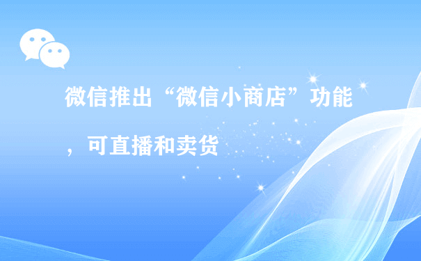 微信推出“微信小商店”功能，可直播和卖货（电商小程序运营方案）