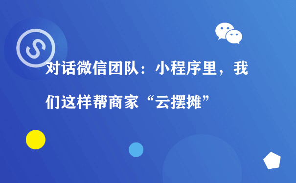 对话微信团队：小程序里，我们这样帮商家“云摆摊”（如何运营好小程序）