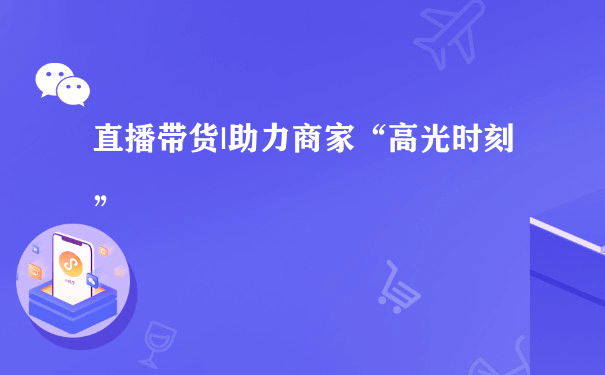 直播带货|助力商家“高光时刻”（商城小程序代运营）