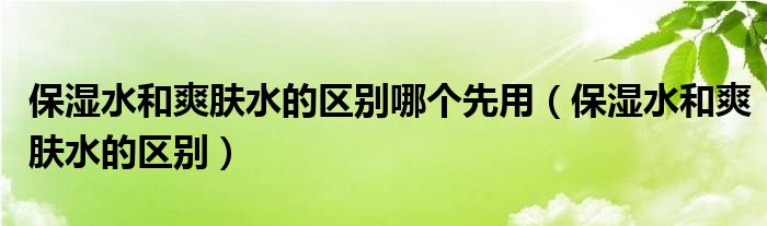 保湿水和爽肤水的区别哪个先用（保湿水和爽肤水的区别）