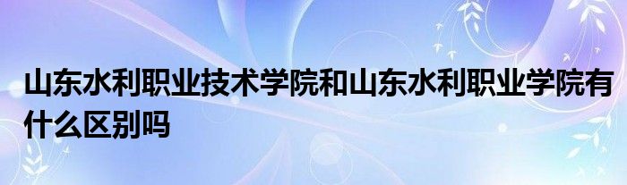 山东水利职业技术学院和山东水利职业学院有什么区别吗