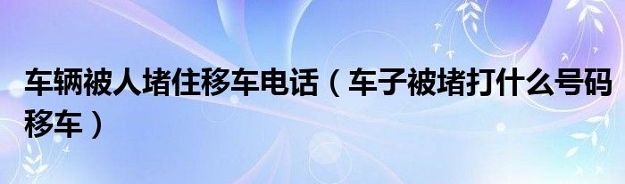 车辆被人堵住移车电话（车子被堵打什么号码移车）