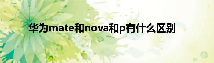 华为mate和nova和p有什么区别