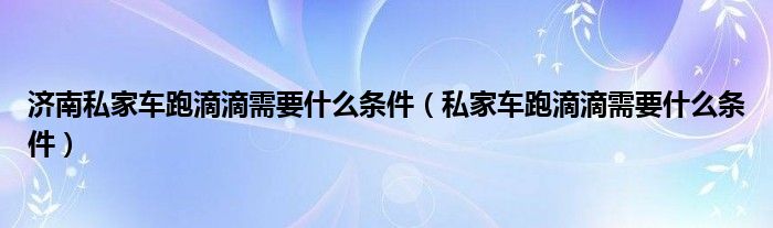 济南私家车跑滴滴需要什么条件（私家车跑滴滴需要什么条件）