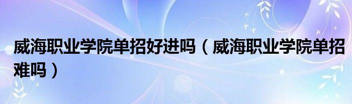 威海职业学院单招好进吗（威海职业学院单招难吗）