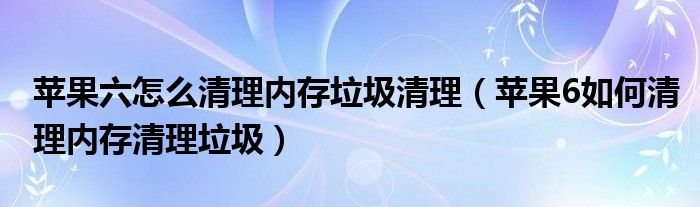 苹果六怎么清理内存垃圾清理（苹果6如何清理内存清理垃圾）