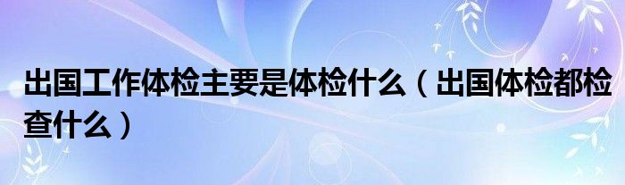 出国工作体检主要是体检什么（出国体检都检查什么）