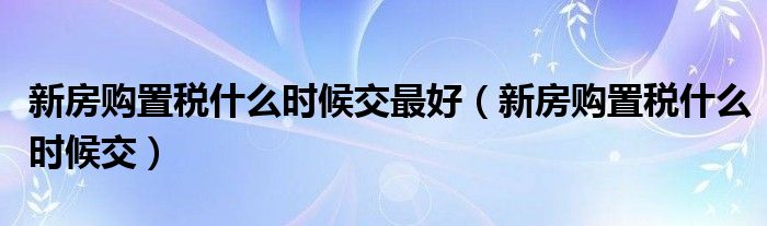 新房购置税什么时候交最好（新房购置税什么时候交）