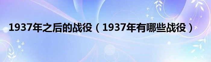 1937年之后的战役（1937年有哪些战役）