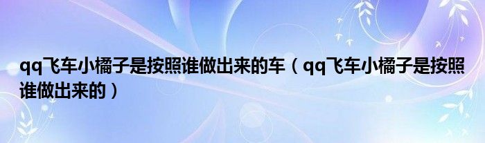 qq飞车小橘子是按照谁做出来的车（qq飞车小橘子是按照谁做出来的）