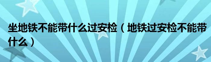 坐地铁不能带什么过安检（地铁过安检不能带什么）