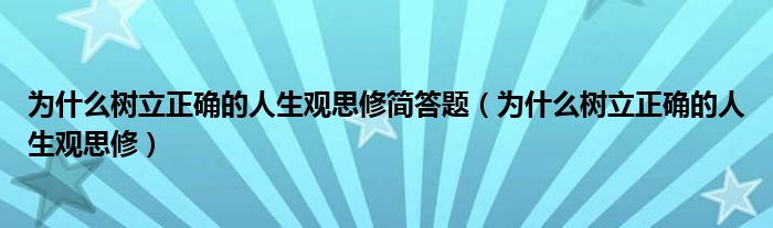 为什么树立正确的人生观思修简答题（为什么树立正确的人生观思修）