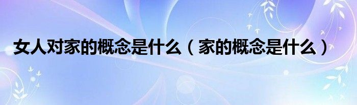 女人对家的概念是什么（家的概念是什么）