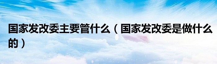 国家发改委主要管什么（国家发改委是做什么的）