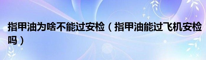 指甲油为啥不能过安检（指甲油能过飞机安检吗）