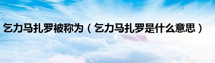 乞力马扎罗被称为（乞力马扎罗是什么意思）