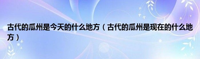 古代的瓜州是今天的什么地方（古代的瓜州是现在的什么地方）