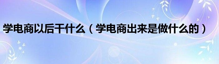 学电商以后干什么（学电商出来是做什么的）