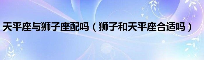 天平座与狮子座配吗（狮子和天平座合适吗）