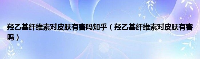 羟乙基纤维素对皮肤有害吗知乎（羟乙基纤维素对皮肤有害吗）