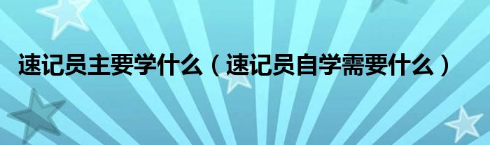 速记员主要学什么（速记员自学需要什么）