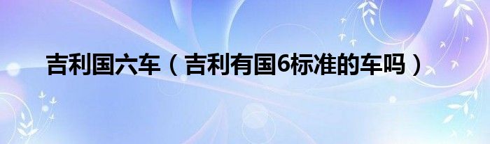 吉利国六车（吉利有国6标准的车吗）