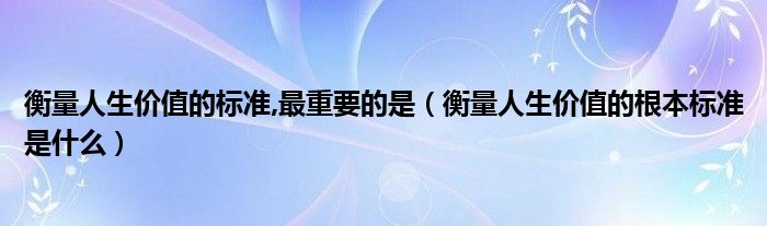 衡量人生价值的标准,最重要的是（衡量人生价值的根本标准是什么）