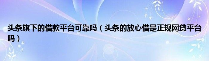 头条旗下的借款平台可靠吗（头条的放心借是正规网贷平台吗）