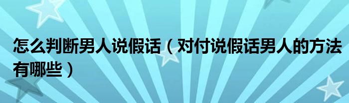 怎么判断男人说假话（对付说假话男人的方法有哪些）