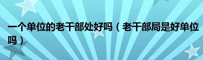 一个单位的老干部处好吗（老干部局是好单位吗）