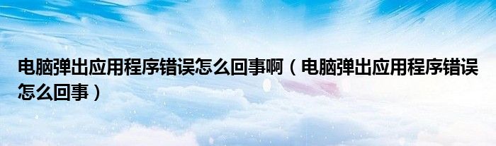 电脑弹出应用程序错误怎么回事啊（电脑弹出应用程序错误怎么回事）