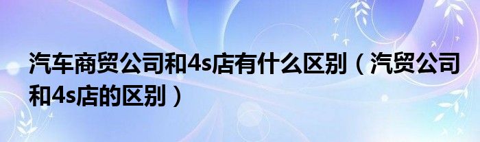 汽车商贸公司和4s店有什么区别（汽贸公司和4s店的区别）