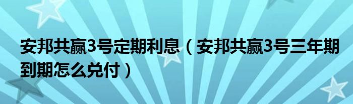 安邦共赢3号定期利息（安邦共赢3号三年期到期怎么兑付）