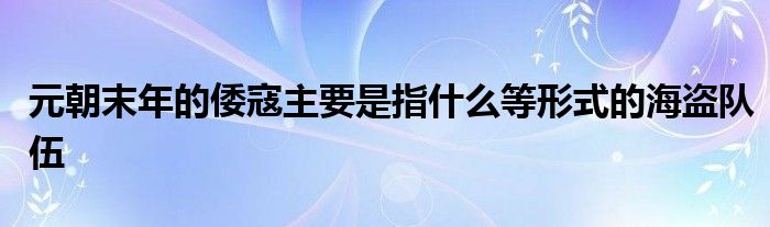 元朝末年的倭寇主要是指什么等形式的海盗队伍