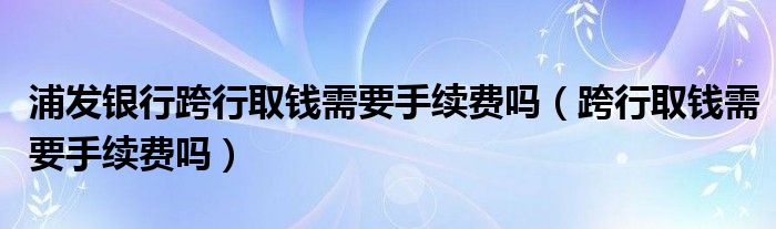 浦发银行跨行取钱需要手续费吗（跨行取钱需要手续费吗）