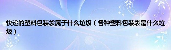 快递的塑料包装袋属于什么垃圾（各种塑料包装袋是什么垃圾）