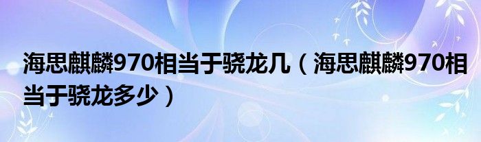 海思麒麟970相当于骁龙几（海思麒麟970相当于骁龙多少）