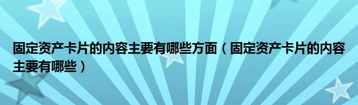 固定资产卡片的内容主要有哪些方面（固定资产卡片的内容主要有哪些）