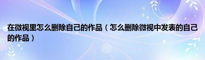 在微视里怎么删除自己的作品（怎么删除微视中发表的自己的作品）