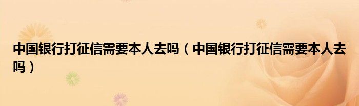 中国银行打征信需要本人去吗（中国银行打征信需要本人去吗）