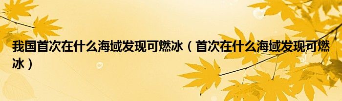 我国首次在什么海域发现可燃冰（首次在什么海域发现可燃冰）