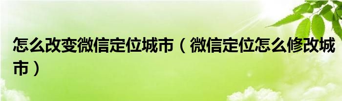 怎么改变微信定位城市（微信定位怎么修改城市）