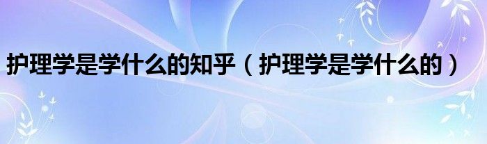 护理学是学什么的知乎（护理学是学什么的）