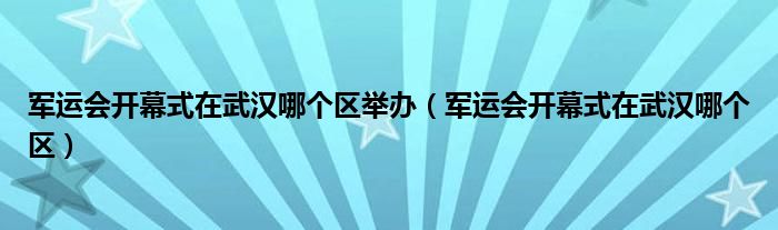 军运会开幕式在武汉哪个区举办（军运会开幕式在武汉哪个区）