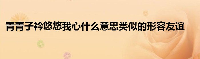 青青子衿悠悠我心什么意思类似的形容友谊