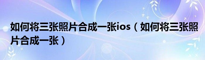 如何将三张照片合成一张ios（如何将三张照片合成一张）