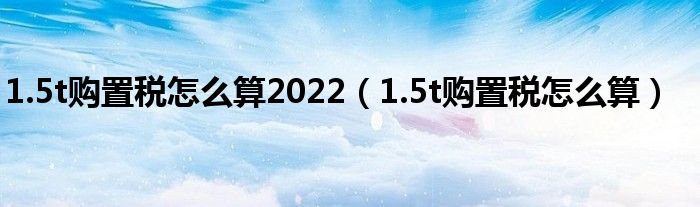 1.5t购置税怎么算2022（1.5t购置税怎么算）