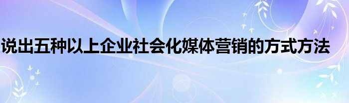 说出五种以上企业社会化媒体营销的方式方法