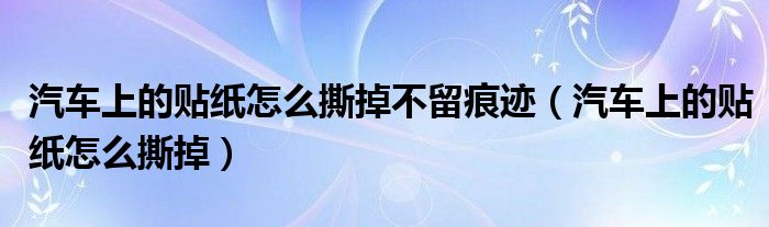 汽车上的贴纸怎么撕掉不留痕迹（汽车上的贴纸怎么撕掉）