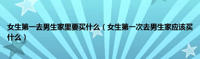 女生第一去男生家里要买什么（女生第一次去男生家应该买什么）